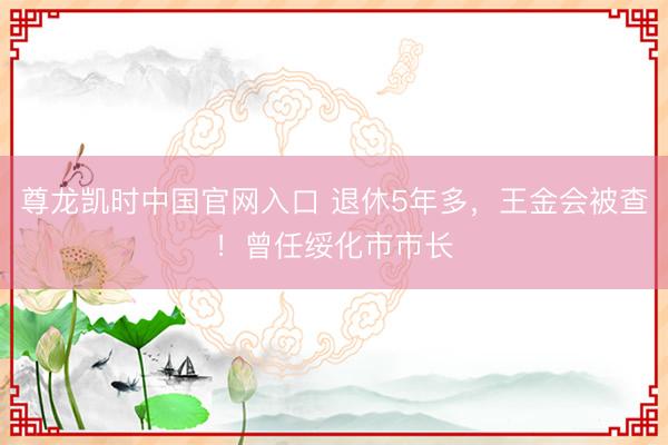 尊龙凯时中国官网入口 退休5年多，王金会被查！曾任绥化市市长