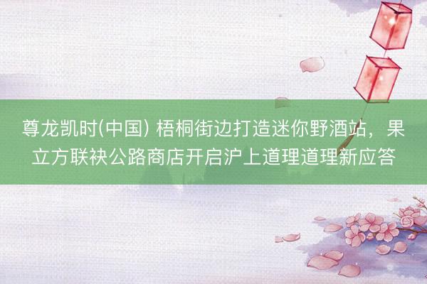 尊龙凯时(中国) 梧桐街边打造迷你野酒站，果立方联袂公路商店开启沪上道理道理新应答