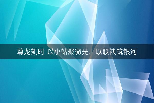 尊龙凯时 以小站聚微光，以联袂筑银河