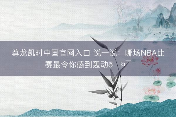 尊龙凯时中国官网入口 说一说：哪场NBA比赛最令你感到轰动🤯