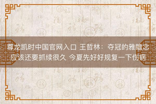尊龙凯时中国官网入口 王哲林：夺冠的雅瞻念应该还要抓续很久 今夏先好好规复一下伤病