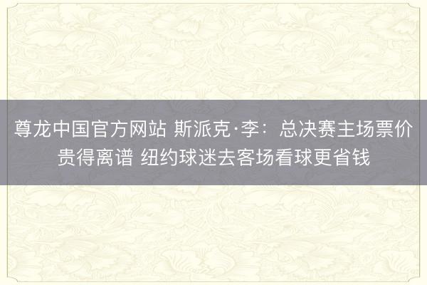 尊龙中国官方网站 斯派克·李：总决赛主场票价贵得离谱 纽约球迷去客场看球更省钱