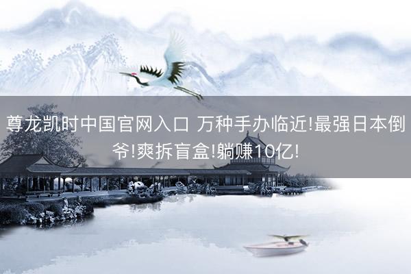 尊龙凯时中国官网入口 万种手办临近!最强日本倒爷!爽拆盲盒!躺赚10亿!