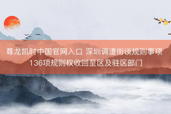 尊龙凯时中国官网入口 深圳调遣街谈规则事项 136项规则权收回至区及驻区部门