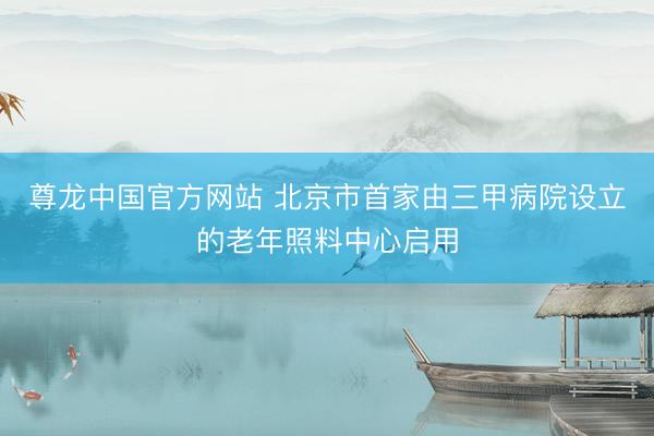 尊龙中国官方网站 北京市首家由三甲病院设立的老年照料中心启用