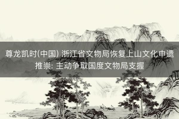 尊龙凯时(中国) 浙江省文物局恢复上山文化申遗推崇: 主动争取国度文物局支握
