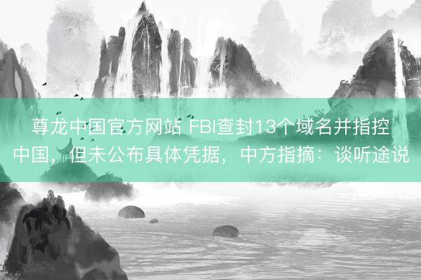 尊龙中国官方网站 FBI查封13个域名并指控中国，但未公布具体凭据，中方指摘：谈听途说