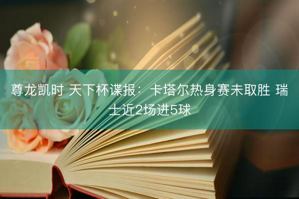尊龙凯时 天下杯谍报：卡塔尔热身赛未取胜 瑞士近2场进5球