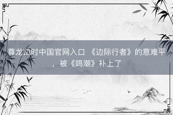尊龙凯时中国官网入口 《边际行者》的意难平，被《鸣潮》补上了