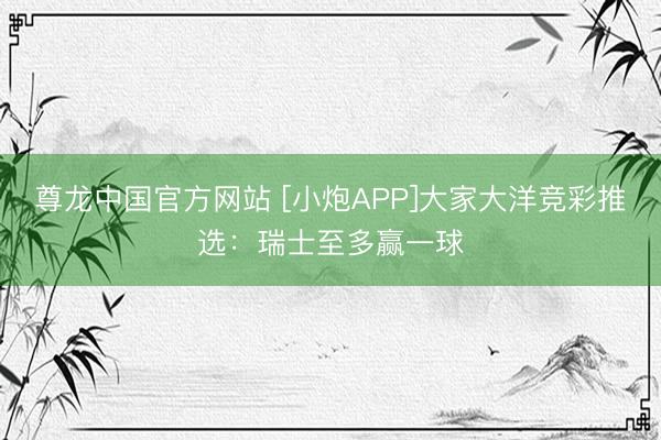 尊龙中国官方网站 [小炮APP]大家大洋竞彩推选：瑞士至多赢一球