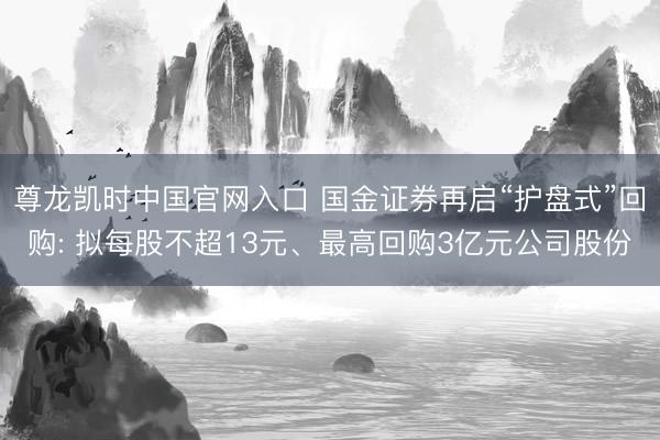 尊龙凯时中国官网入口 国金证券再启“护盘式”回购: 拟每股不超13元、最高回购3亿元公司股份