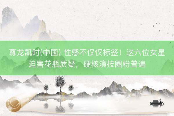 尊龙凯时(中国) 性感不仅仅标签!这六位女星迫害花瓶质疑,硬核演技圈粉普遍