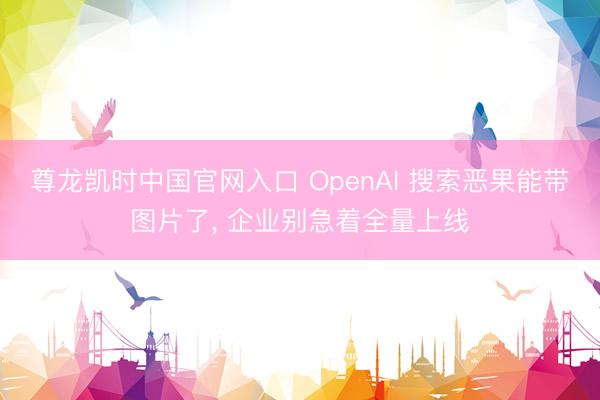 尊龙凯时中国官网入口 OpenAI 搜索恶果能带图片了， 企业别急着全量上线