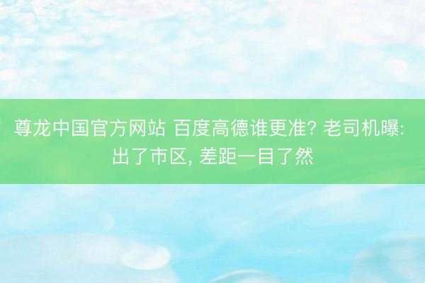 尊龙中国官方网站 百度高德谁更准? 老司机曝: 出了市区， 差距一目了然