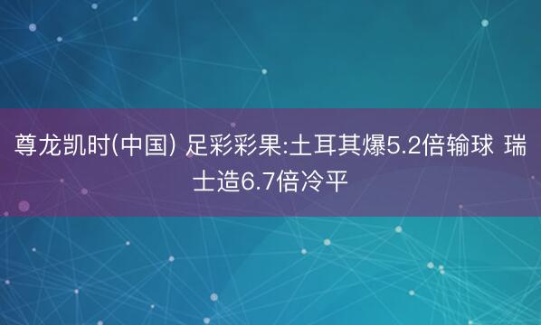 尊龙凯时(中国) 足彩彩果:土耳其爆5.2倍输球 瑞士造6.7倍冷平