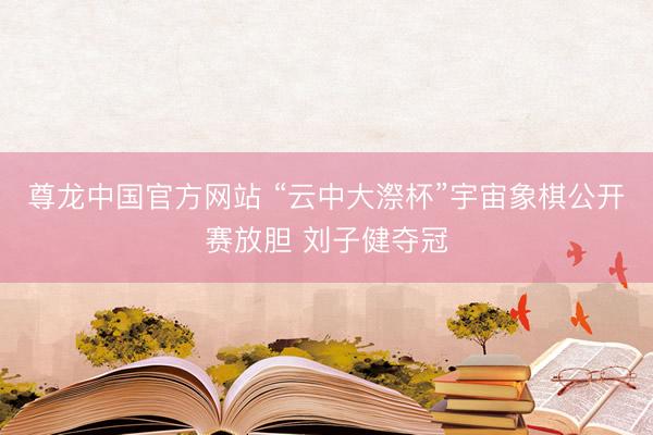 尊龙中国官方网站 “云中大漈杯”宇宙象棋公开赛放胆 刘子健夺冠