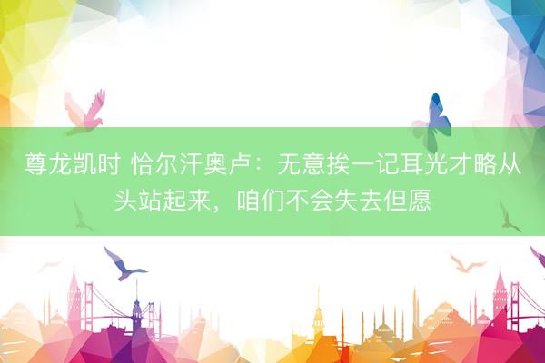 尊龙凯时 恰尔汗奥卢：无意挨一记耳光才略从头站起来，咱们不会失去但愿