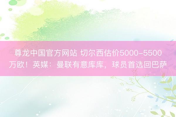 尊龙中国官方网站 切尔西估价5000-5500万欧！英媒：曼联有意库库，球员首选回巴萨