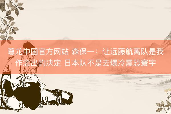 尊龙中国官方网站 森保一：让远藤航离队是我作念出的决定 日本队不是去爆冷震恐寰宇