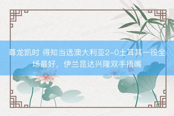 尊龙凯时 得知当选澳大利亚2-0土耳其一役全场最好,伊兰昆达兴隆双手捂嘴