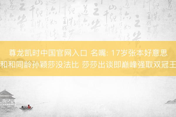 尊龙凯时中国官网入口 名嘴: 17岁张本好意思和和同龄孙颖莎没法比 莎莎出谈即巅峰强取双冠王