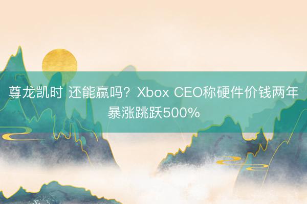 尊龙凯时 还能赢吗？Xbox CEO称硬件价钱两年暴涨跳跃500%
