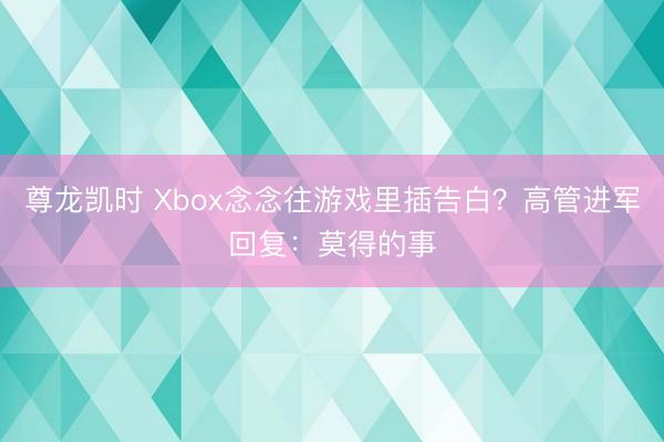 尊龙凯时 Xbox念念往游戏里插告白？高管进军回复：莫得的事