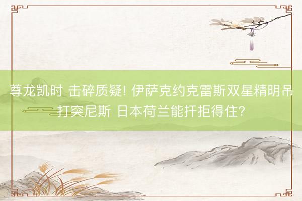 尊龙凯时 击碎质疑! 伊萨克约克雷斯双星精明吊打突尼斯 日本荷兰能扞拒得住?