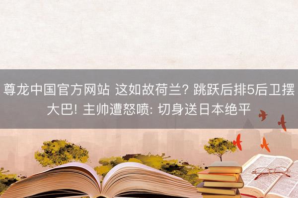 尊龙中国官方网站 这如故荷兰? 跳跃后排5后卫摆大巴! 主帅遭怒喷: 切身送日本绝平