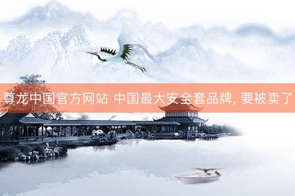 尊龙中国官方网站 中国最大安全套品牌， 要被卖了