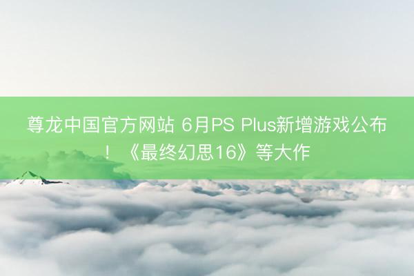 尊龙中国官方网站 6月PS Plus新增游戏公布！《最终幻思16》等大作