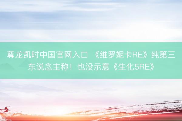 尊龙凯时中国官网入口 《维罗妮卡RE》纯第三东说念主称!也没示意《生化5RE》