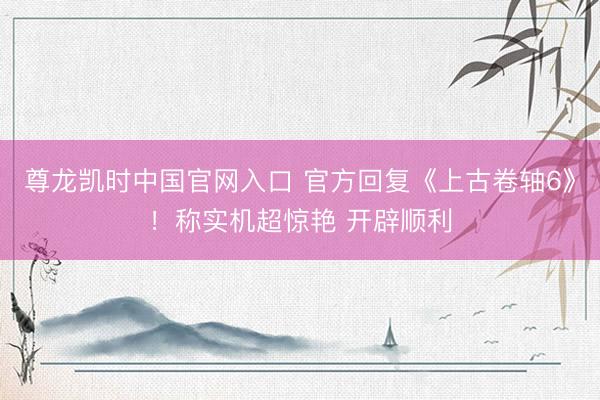 尊龙凯时中国官网入口 官方回复《上古卷轴6》！称实机超惊艳 开辟顺利