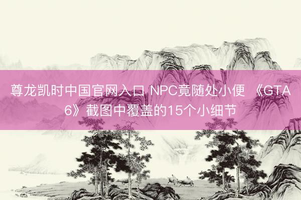 尊龙凯时中国官网入口 NPC竟随处小便 《GTA6》截图中覆盖的15个小细节