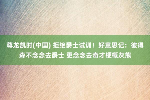 尊龙凯时(中国) 拒绝爵士试训！好意思记：彼得森不念念去爵士 更念念去奇才梗概灰熊
