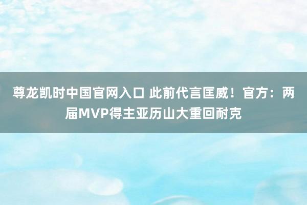 尊龙凯时中国官网入口 此前代言匡威！官方：两届MVP得主亚历山大重回耐克