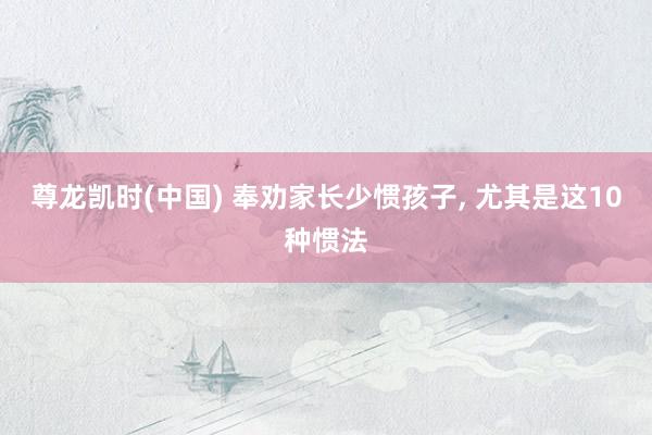 尊龙凯时(中国) 奉劝家长少惯孩子， 尤其是这10种惯法