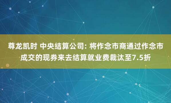 尊龙凯时 中央结算公司: 将作念市商通过作念市成交的现券来去结算就业费裁汰至7.5折