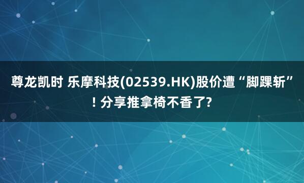 尊龙凯时 乐摩科技(02539.HK)股价遭“脚踝斩”! 分享推拿椅不香了?