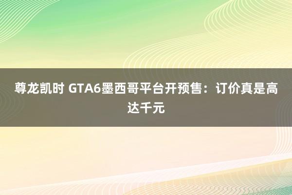 尊龙凯时 GTA6墨西哥平台开预售：订价真是高达千元