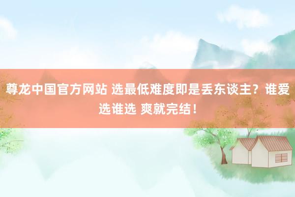 尊龙中国官方网站 选最低难度即是丢东谈主？谁爱选谁选 爽就完结！