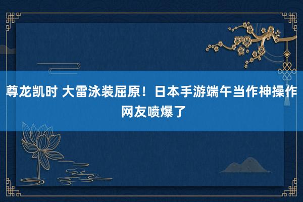 尊龙凯时 大雷泳装屈原!日本手游端午当作神操作 网友喷爆了