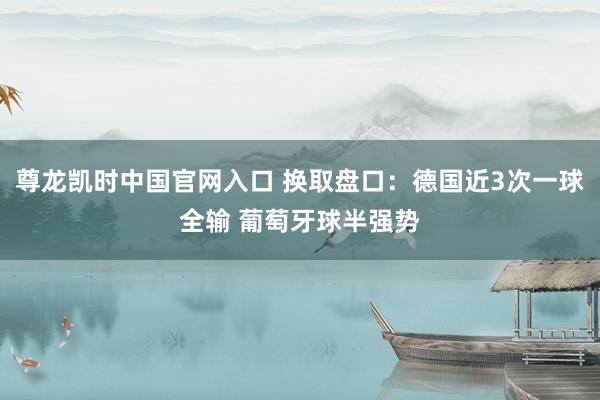 尊龙凯时中国官网入口 换取盘口：德国近3次一球全输 葡萄牙球半强势