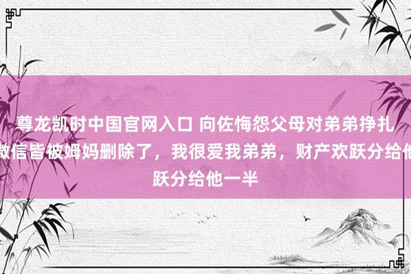 尊龙凯时中国官网入口 向佐悔怨父母对弟弟挣扎正:微信皆被姆妈删除了,我很爱我弟弟,财产欢跃分给他一半