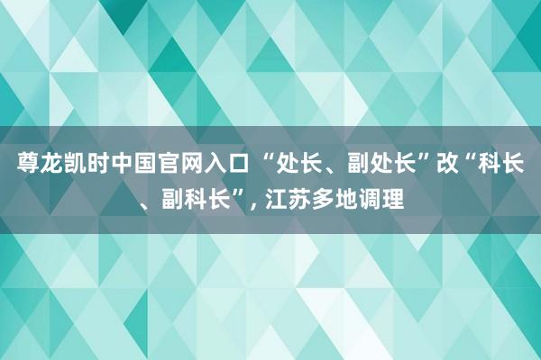 尊龙凯时中国官网入口 “处长、副处长”改“科长、副科长”, 江苏多地调理