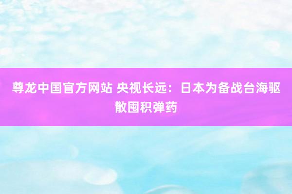 尊龙中国官方网站 央视长远：日本为备战台海驱散囤积弹药